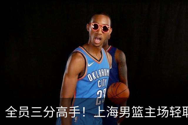 全员三分高手！上海男篮主场轻取广东
